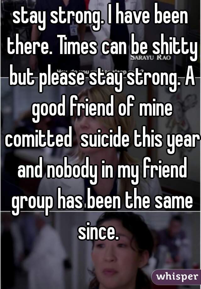 stay strong. I have been there. Times can be shitty but please stay strong. A good friend of mine comitted  suicide this year and nobody in my friend group has been the same since.  