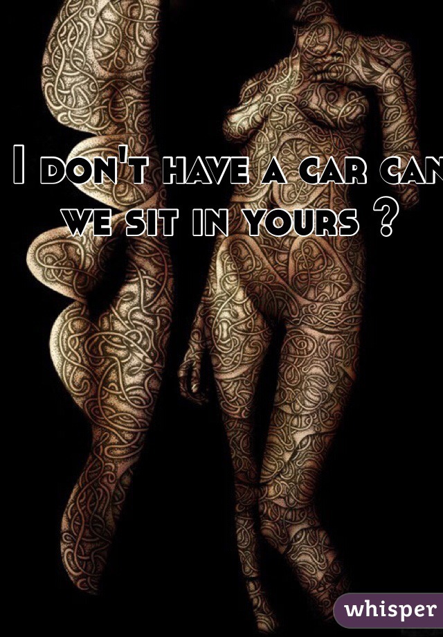 I don't have a car can we sit in yours ? 