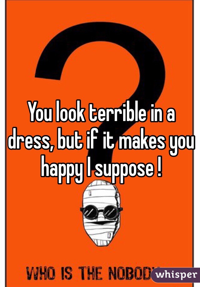You look terrible in a dress, but if it makes you happy I suppose !