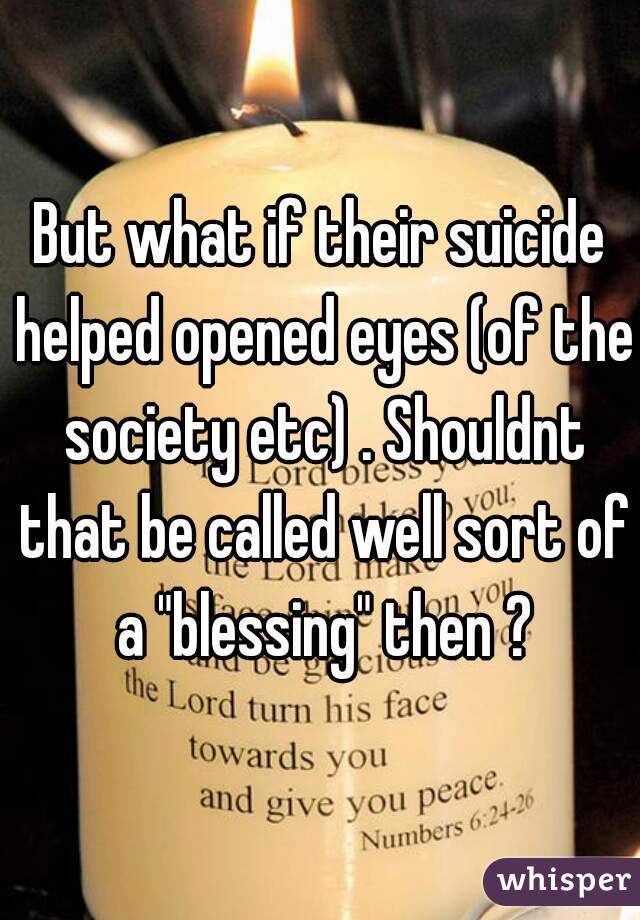 But what if their suicide helped opened eyes (of the society etc) . Shouldnt that be called well sort of a "blessing" then ?