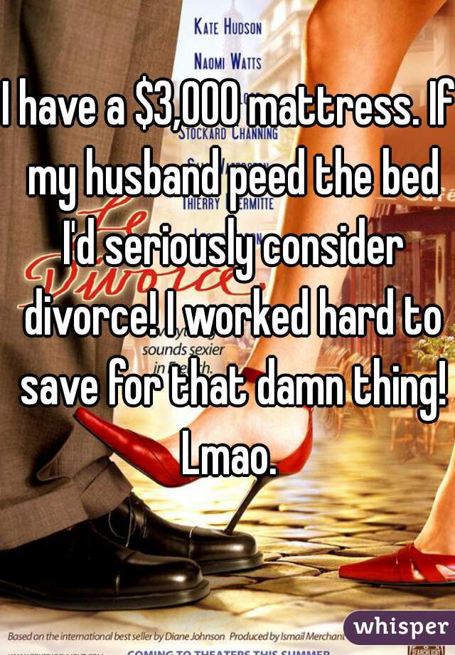 I have a $3,000 mattress. If my husband peed the bed I'd seriously consider divorce! I worked hard to save for that damn thing! Lmao. 