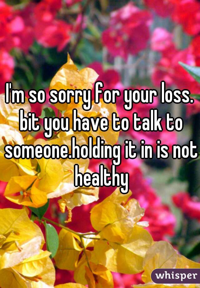 I'm so sorry for your loss. bit you have to talk to someone.holding it in is not healthy