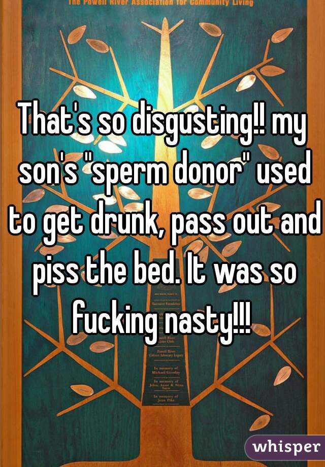 That's so disgusting!! my son's "sperm donor" used to get drunk, pass out and piss the bed. It was so fucking nasty!!! 