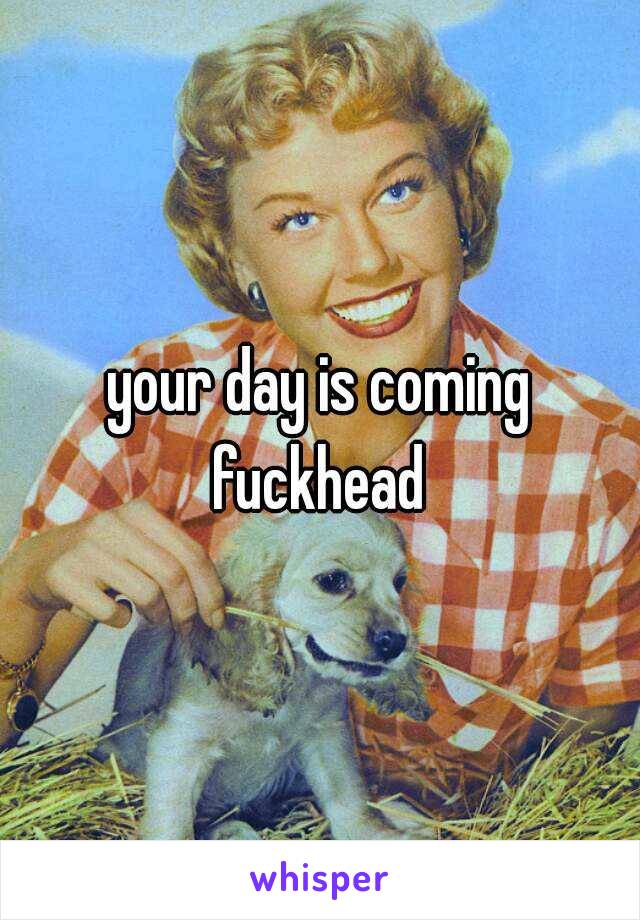 your day is coming fuckhead 