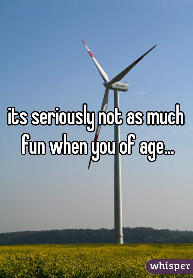 its seriously not as much fun when you of age...