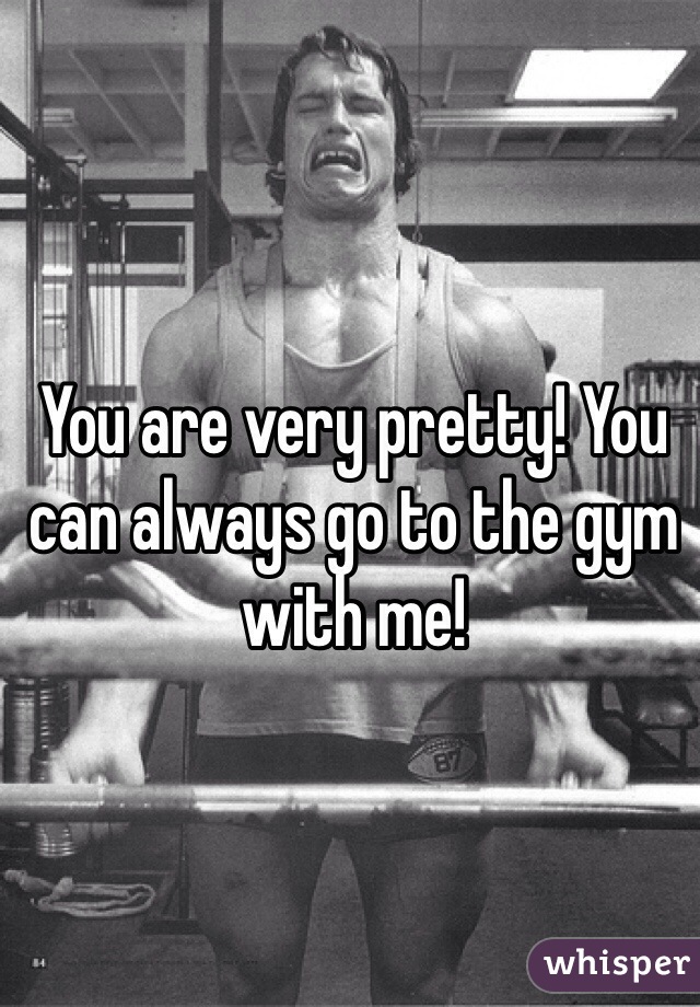 You are very pretty! You can always go to the gym with me!