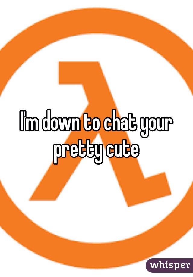 I'm down to chat your pretty cute 