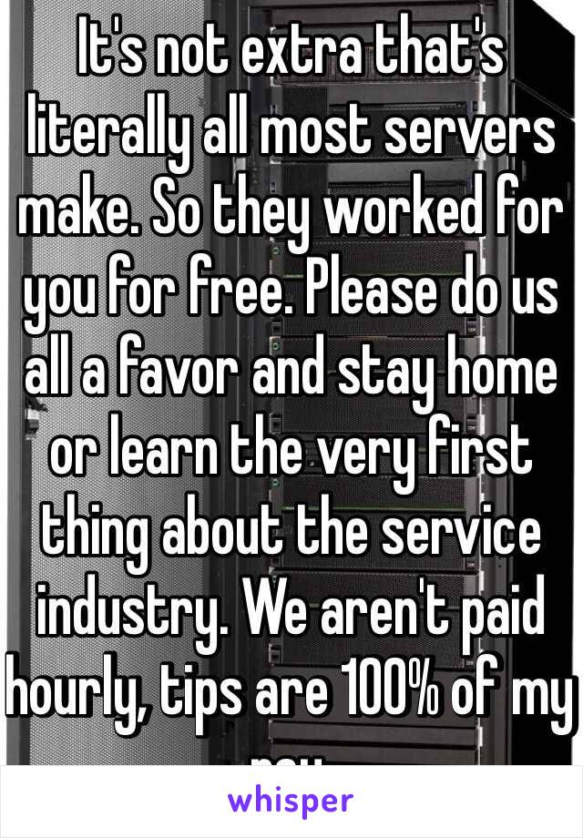 It's not extra that's literally all most servers make. So they worked for you for free. Please do us all a favor and stay home or learn the very first thing about the service industry. We aren't paid hourly, tips are 100% of my pay. 