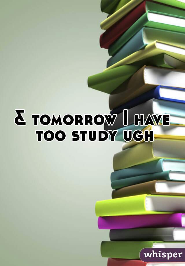 & tomorrow I have too study ugh