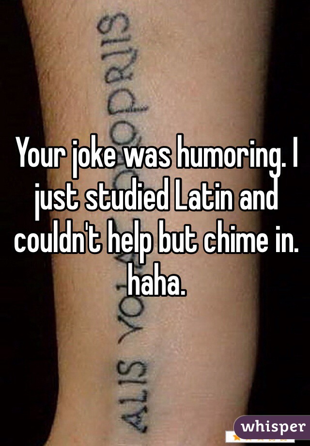 Your joke was humoring. I just studied Latin and couldn't help but chime in.  haha. 