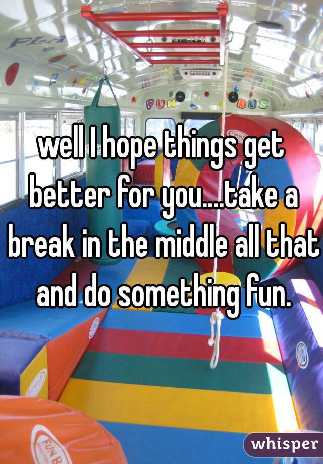 well I hope things get better for you....take a break in the middle all that and do something fun.