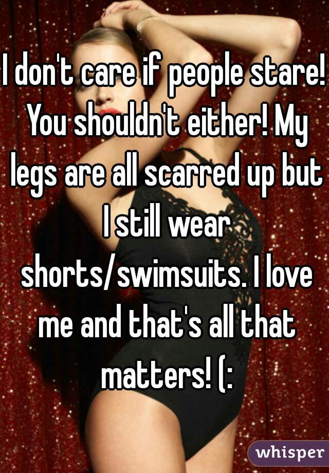 I don't care if people stare! You shouldn't either! My legs are all scarred up but I still wear shorts/swimsuits. I love me and that's all that matters! (: