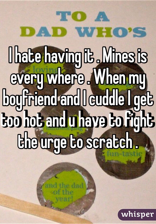 I hate having it . Mines is every where . When my boyfriend and I cuddle I get too hot and u have to fight the urge to scratch . 