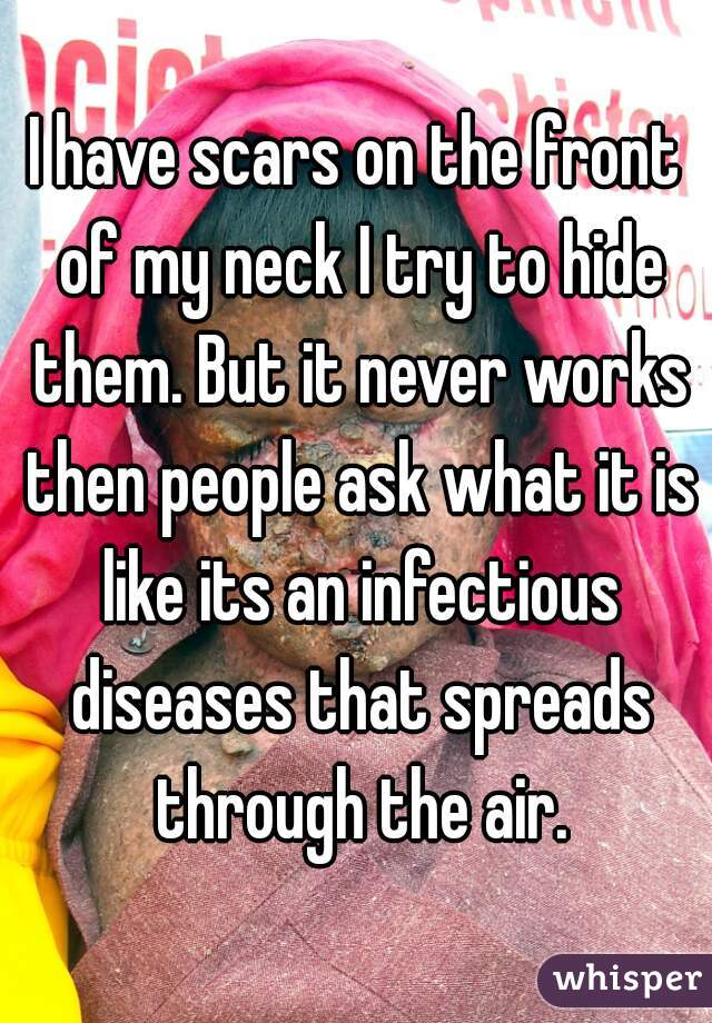 I have scars on the front of my neck I try to hide them. But it never works then people ask what it is like its an infectious diseases that spreads through the air.
