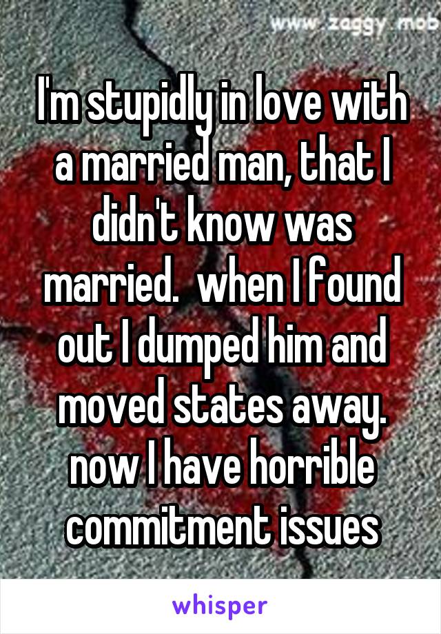 I'm stupidly in love with a married man, that I didn't know was married.  when I found out I dumped him and moved states away. now I have horrible commitment issues