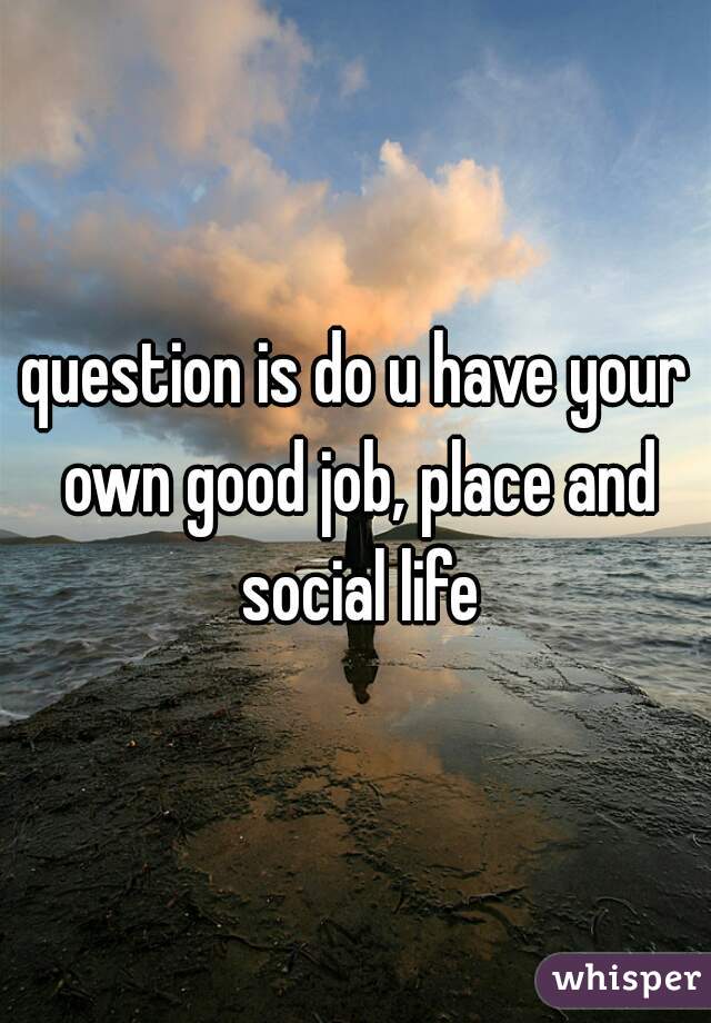 question is do u have your own good job, place and social life