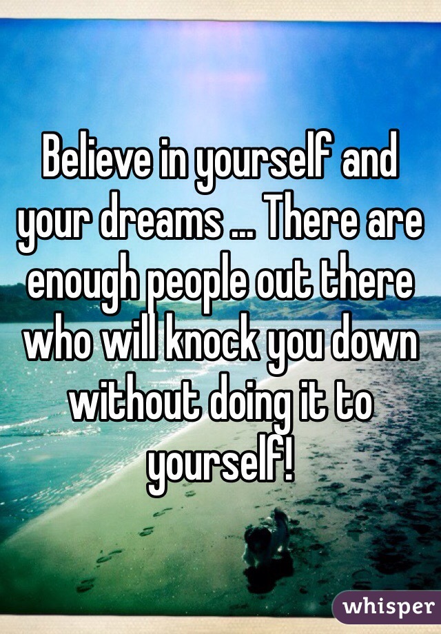 Believe in yourself and your dreams ... There are enough people out there who will knock you down without doing it to yourself! 