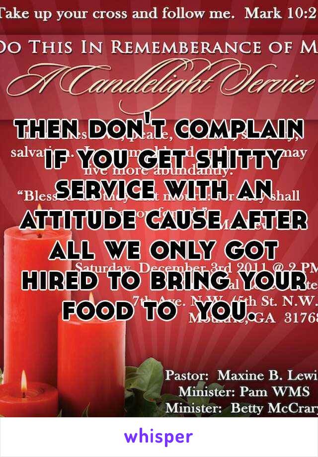 then don't complain if you get shitty service with an attitude cause after all we only got hired to bring your food to  you. 