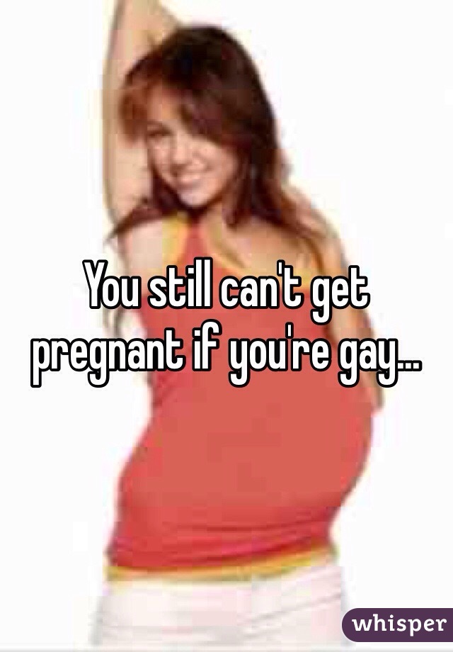 You still can't get pregnant if you're gay...