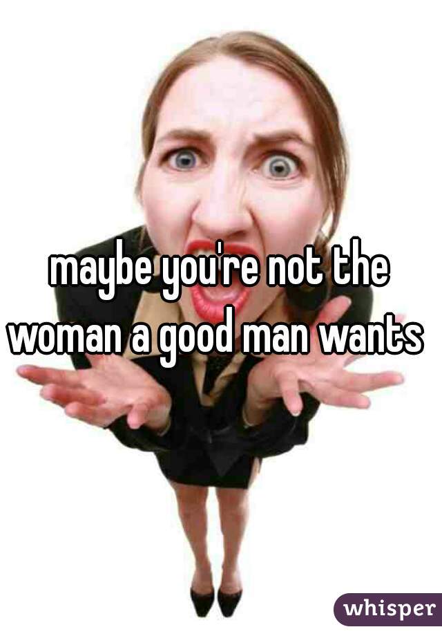 maybe you're not the woman a good man wants  