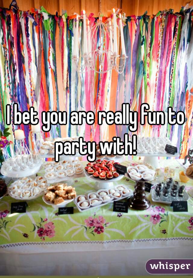 I bet you are really fun to party with! 