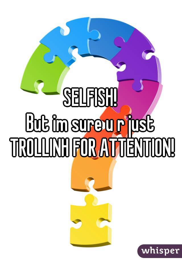 SELFISH!
But im sure u r just TROLLINH FOR ATTENTION!