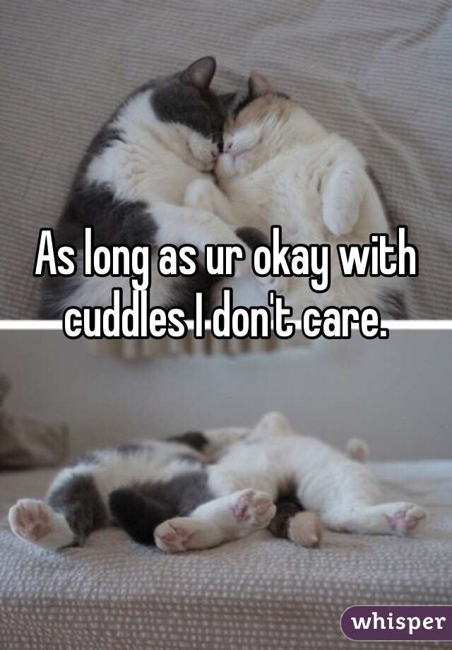 As long as ur okay with cuddles I don't care.
