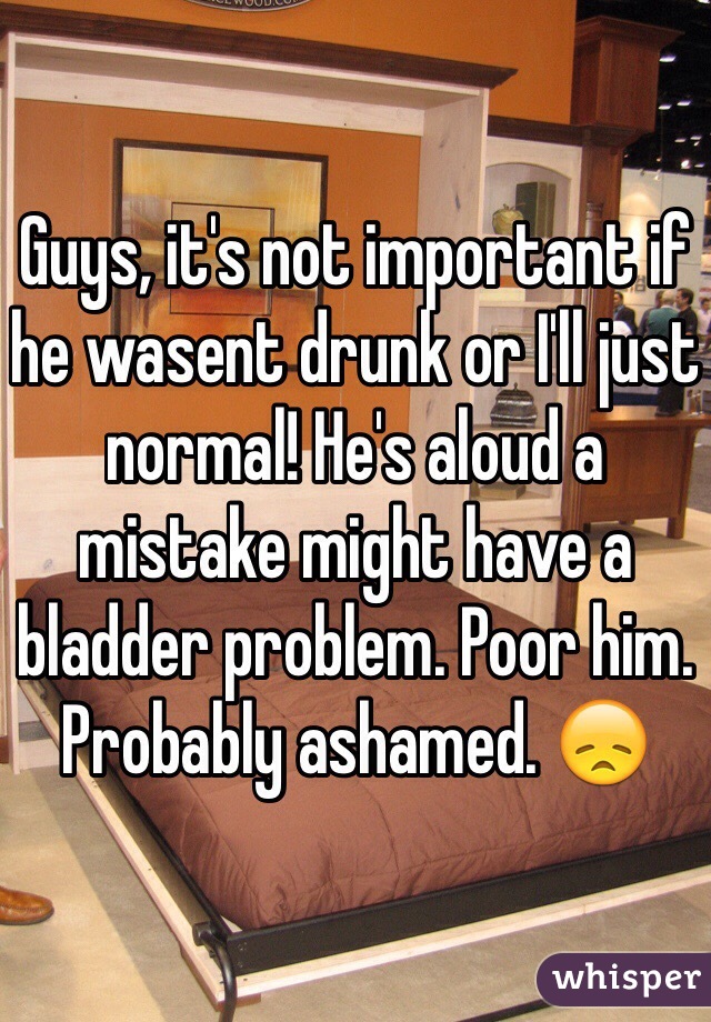 Guys, it's not important if he wasent drunk or I'll just normal! He's aloud a mistake might have a bladder problem. Poor him. Probably ashamed. 😞
