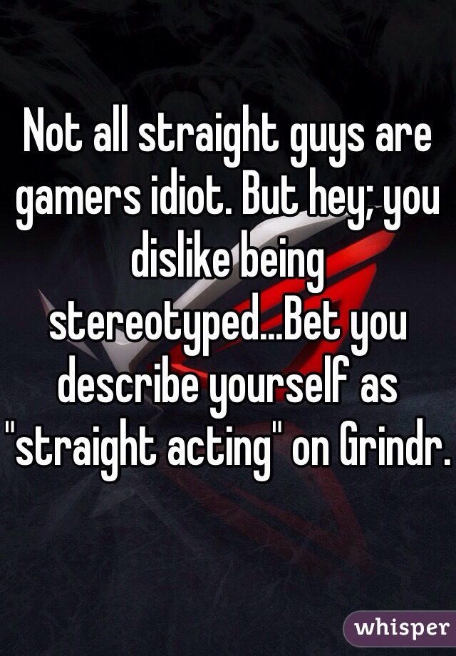 Not all straight guys are gamers idiot. But hey; you dislike being stereotyped...Bet you describe yourself as "straight acting" on Grindr. 