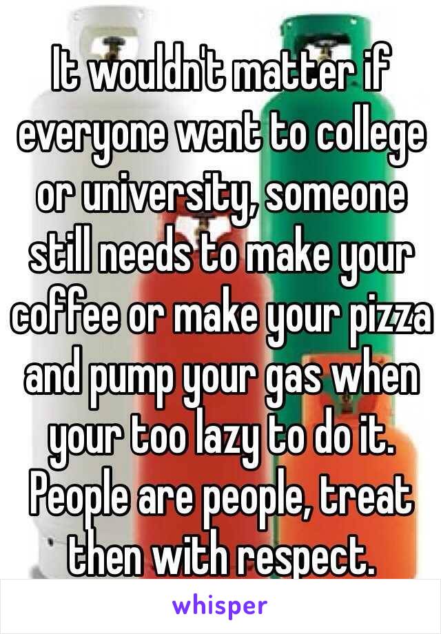 It wouldn't matter if everyone went to college or university, someone still needs to make your coffee or make your pizza and pump your gas when your too lazy to do it. People are people, treat then with respect. 