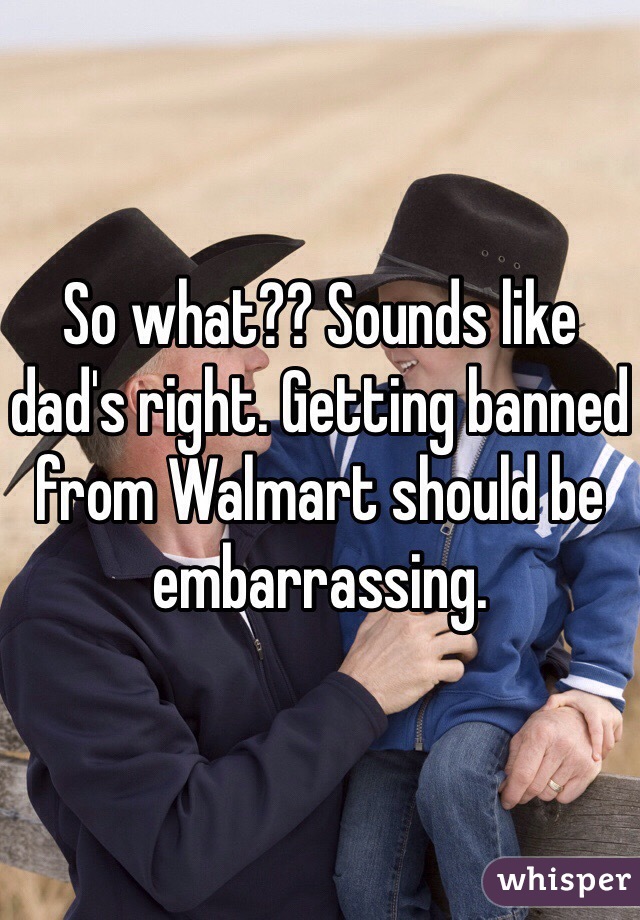 So what?? Sounds like dad's right. Getting banned from Walmart should be embarrassing.