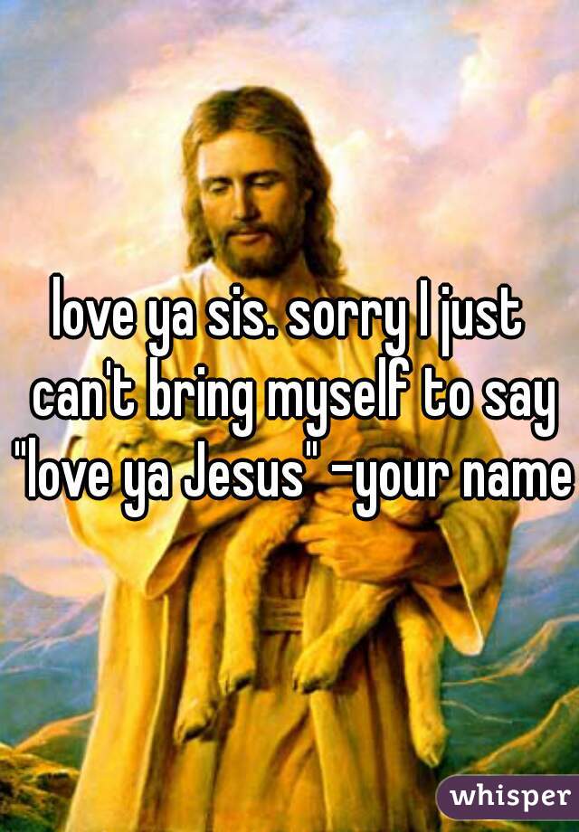 love ya sis. sorry I just can't bring myself to say "love ya Jesus" -your name-