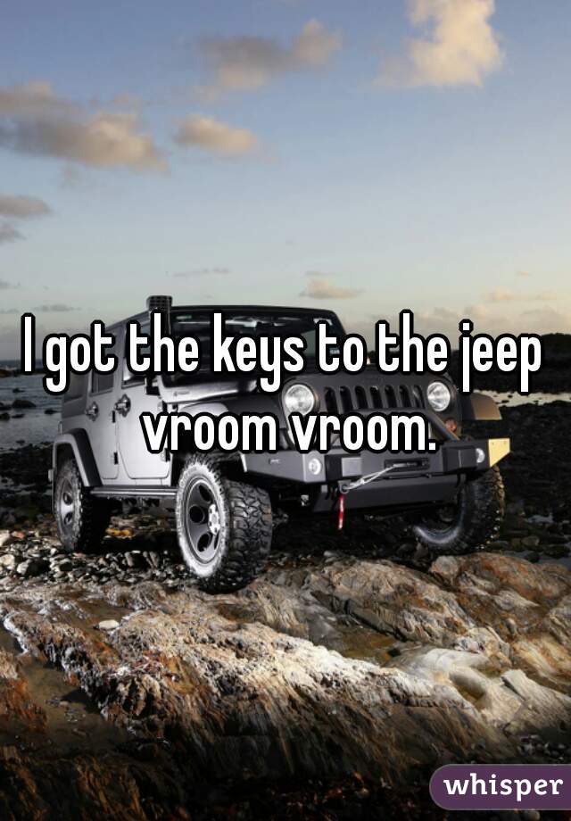 I got the keys to the jeep vroom vroom.