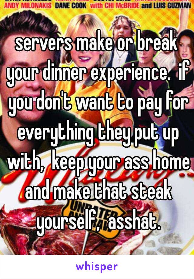 servers make or break your dinner experience.  if you don't want to pay for everything they put up with,  keep your ass home and make that steak yourself,  asshat.