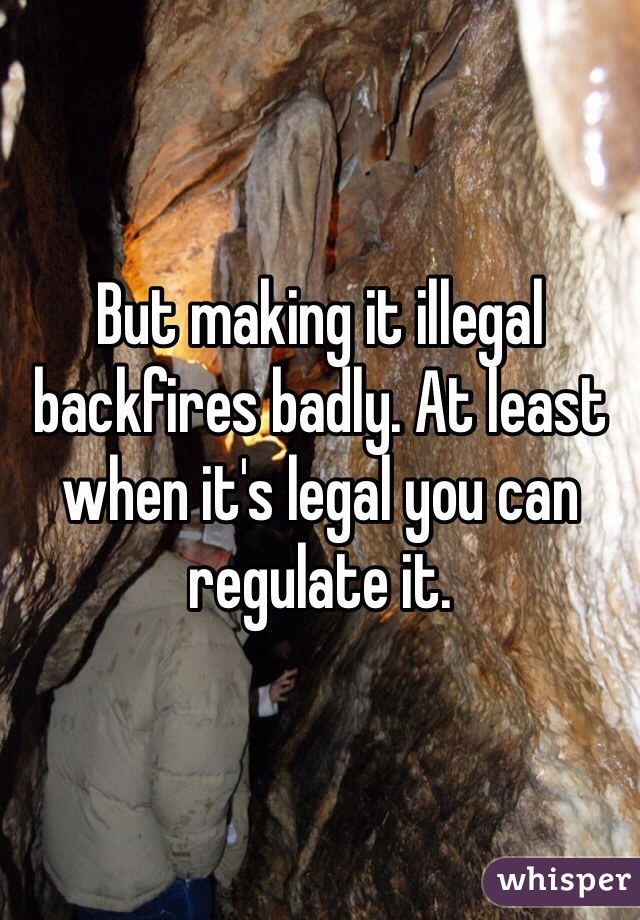 But making it illegal backfires badly. At least when it's legal you can regulate it. 