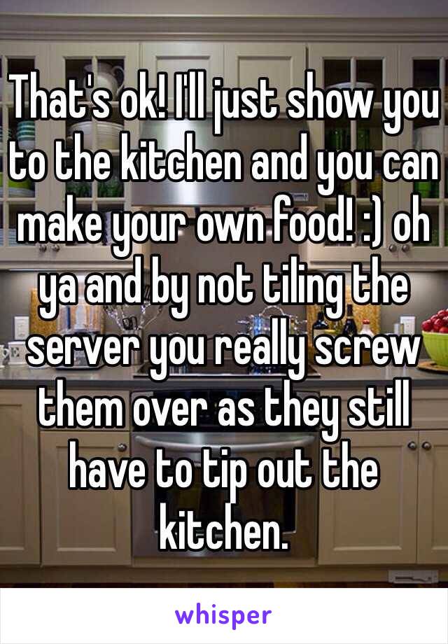 That's ok! I'll just show you to the kitchen and you can make your own food! :) oh ya and by not tiling the server you really screw them over as they still have to tip out the kitchen.