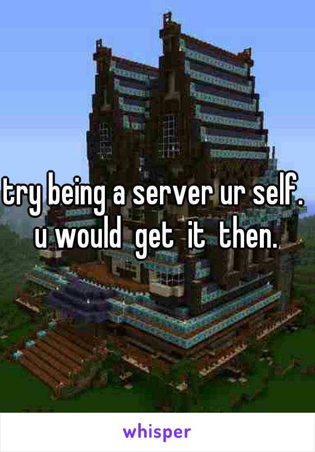 try being a server ur self.  u would  get  it  then. 