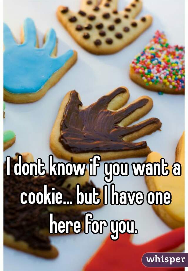 I dont know if you want a cookie... but I have one here for you. 