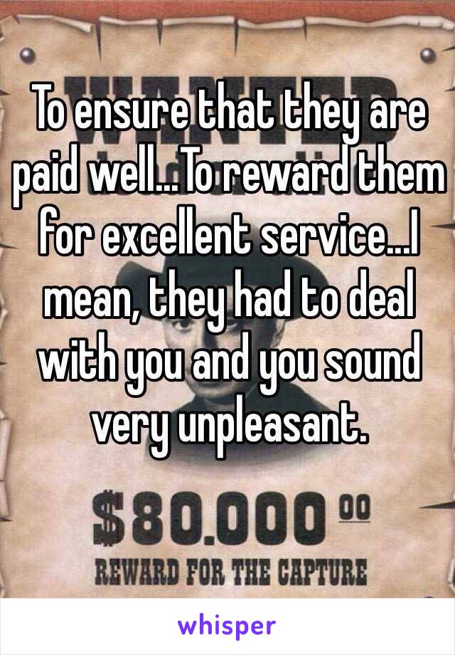 To ensure that they are paid well...To reward them for excellent service...I mean, they had to deal with you and you sound very unpleasant.