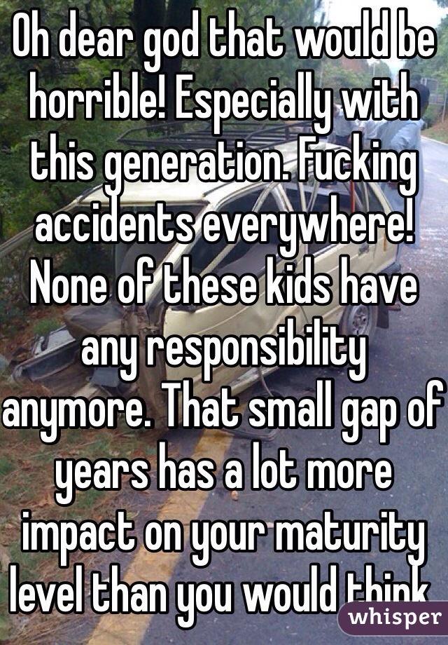 Oh dear god that would be horrible! Especially with this generation. Fucking accidents everywhere! None of these kids have any responsibility anymore. That small gap of years has a lot more impact on your maturity level than you would think.