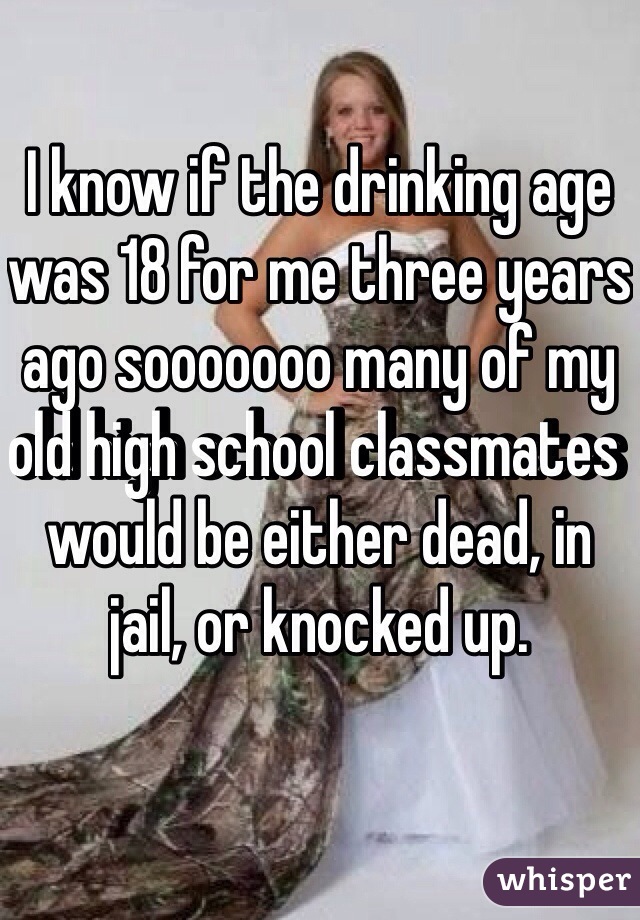 I know if the drinking age was 18 for me three years ago sooooooo many of my old high school classmates would be either dead, in jail, or knocked up. 