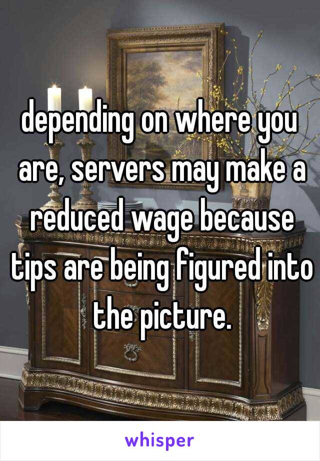 depending on where you are, servers may make a reduced wage because tips are being figured into the picture.