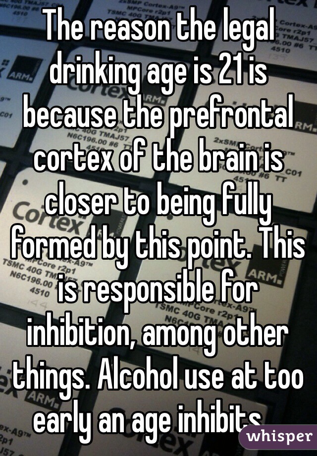 The reason the legal drinking age is 21 is because the prefrontal cortex of the brain is closer to being fully formed by this point. This is responsible for inhibition, among other things. Alcohol use at too early an age inhibits....