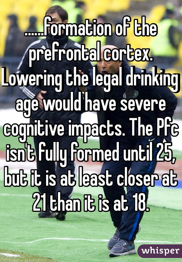 ......formation of the prefrontal cortex.  Lowering the legal drinking age would have severe cognitive impacts. The Pfc isn't fully formed until 25, but it is at least closer at 21 than it is at 18. 