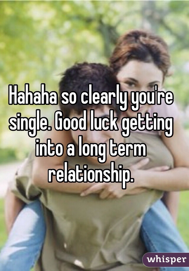 Hahaha so clearly you're single. Good luck getting into a long term relationship. 