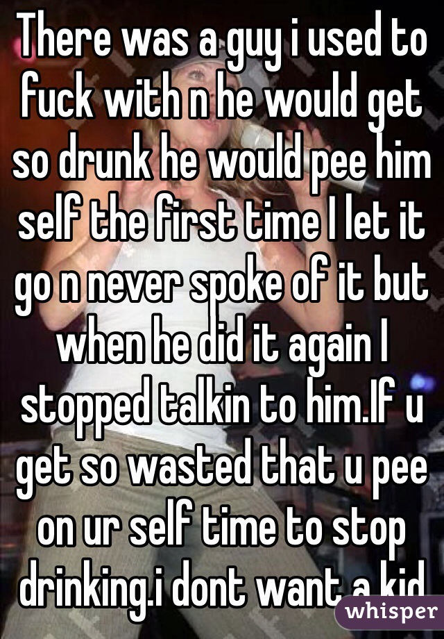 There was a guy i used to fuck with n he would get so drunk he would pee him self the first time I let it go n never spoke of it but when he did it again I stopped talkin to him.If u get so wasted that u pee on ur self time to stop drinking.i dont want a kid