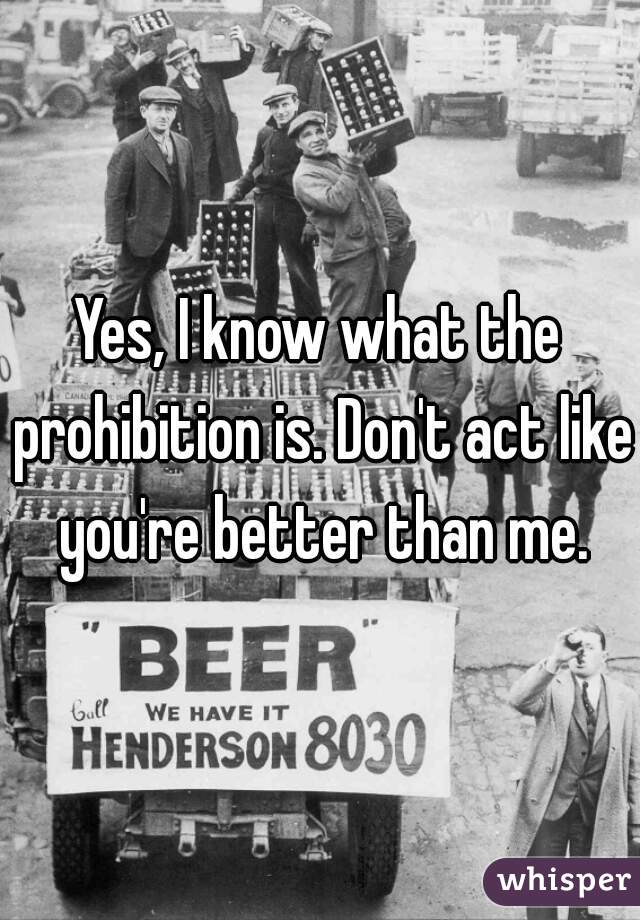 Yes, I know what the prohibition is. Don't act like you're better than me.