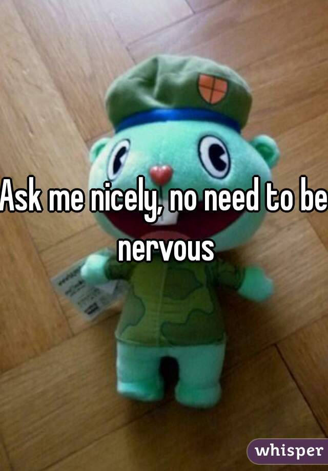 Ask me nicely, no need to be nervous