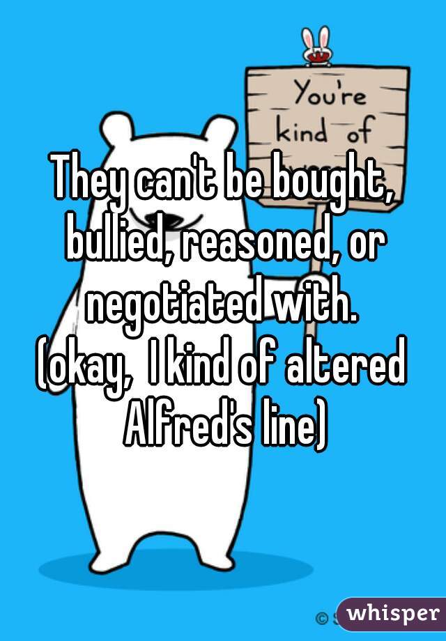 They can't be bought, bullied, reasoned, or negotiated with. 

(okay,  I kind of altered Alfred's line)