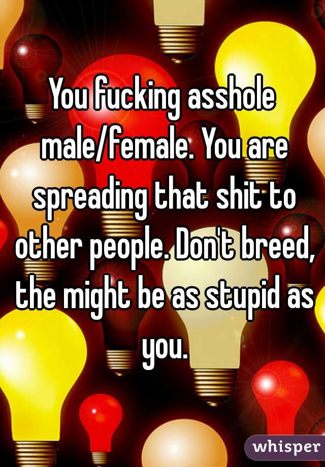 You fucking asshole male/female. You are spreading that shit to other people. Don't breed, the might be as stupid as you.